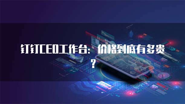 钉钉CEO工作台:价格到底有多贵?