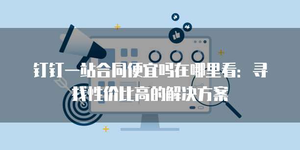 钉钉一站合同便宜吗在哪里看:寻找性价比高的解决方案