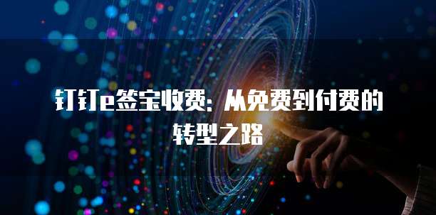 钉钉e签宝收费: 从免费到付费的转型之路