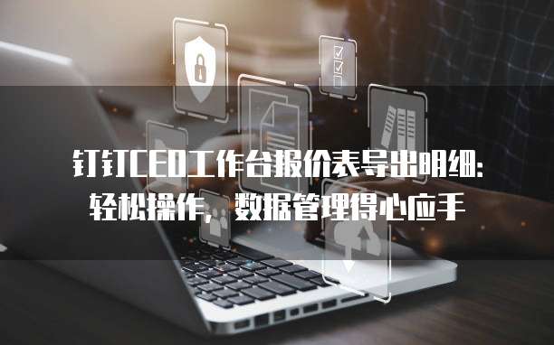 钉钉CEO工作台报价表导出明细：轻松操作，数据管理得心应手