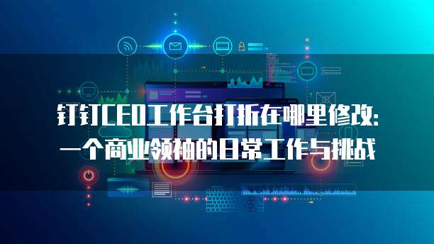钉钉CEO工作台打折在哪里修改:一个商业领袖的日常工作与挑战