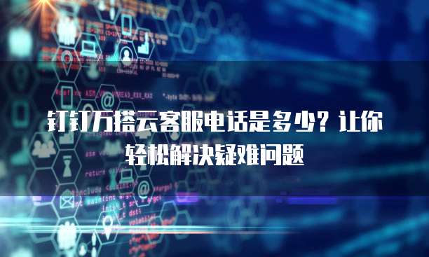 钉钉万搭云客服电话是多少?让你轻松解决疑难问题
