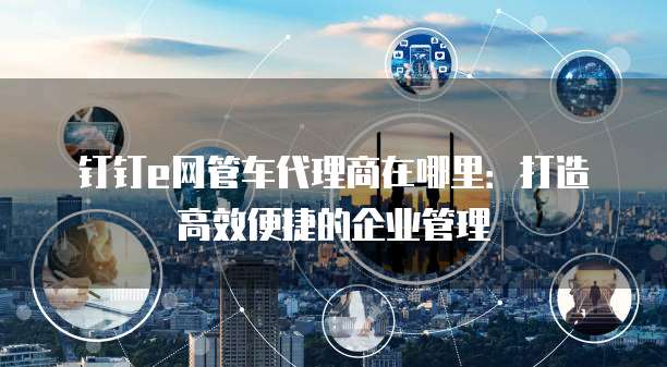 钉钉e网管车代理商在哪里:打造高效便捷的企业管理