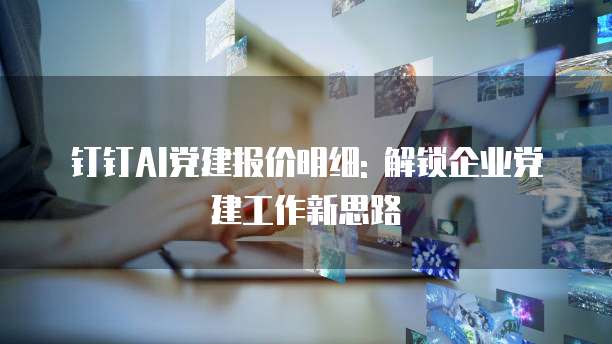 钉钉AI党建报价明细: 解锁企业党建工作新思路