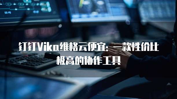 钉钉Vika维格云便宜: 一款性价比极高的协作工具