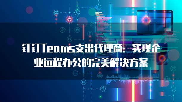 钉钉Teams支出代理商：实现企业远程办公的完美解决方案