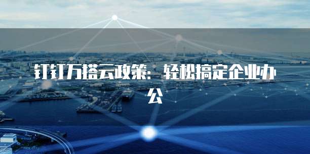钉钉万搭云政策:轻松搞定企业办公