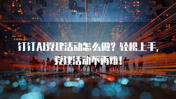钉钉AI党建活动怎么做?轻松上手,党建活动不再难!
