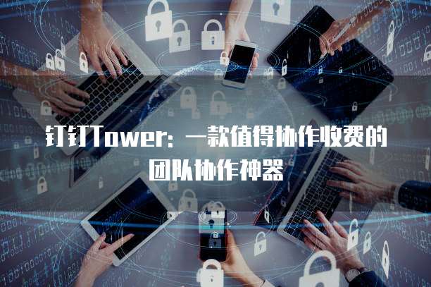 钉钉Tower: 一款值得协作收费的团队协作神器