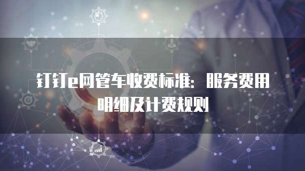 钉钉e网管车收费标准:服务费用明细及计费规则