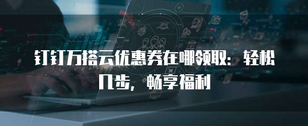钉钉万搭云优惠券在哪领取:轻松几步,畅享福利