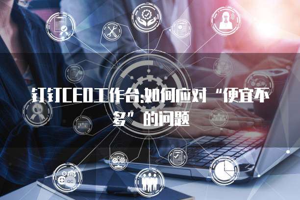 钉钉CEO工作台:如何应对&ldquo;便宜不多&rdquo;的问题