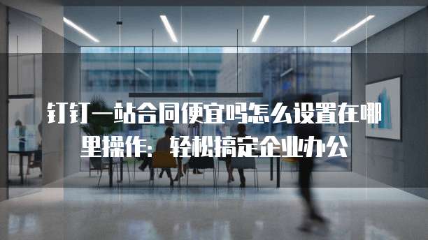 钉钉一站合同便宜吗怎么设置在哪里操作:轻松搞定企业办公