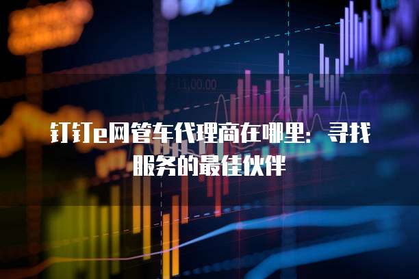 钉钉e网管车代理商在哪里：寻找服务的最佳伙伴