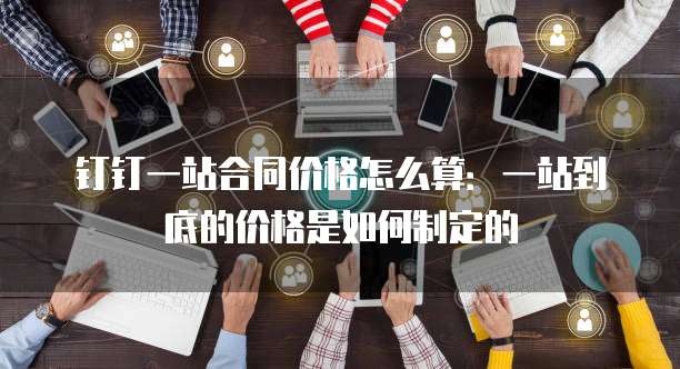 钉钉一站合同价格怎么算:一站到底的价格是如何制定的