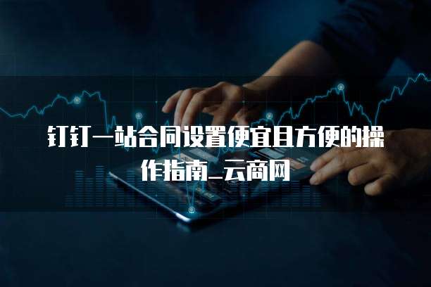 钉钉一站合同设置便宜且方便的操作指南_云商网