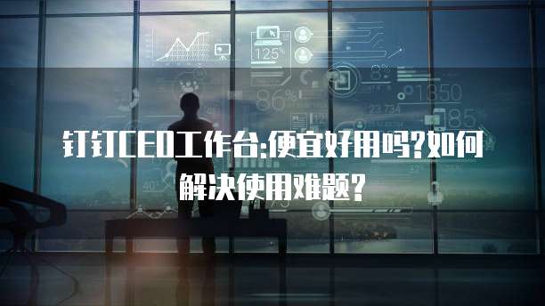 钉钉CEO工作台:便宜好用吗?如何解决使用难题?