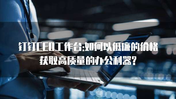 钉钉CEO工作台:如何以低廉的价格获取高质量的办公利器?