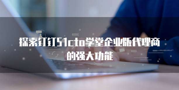 探索钉钉51cto学堂企业版代理商的强大功能