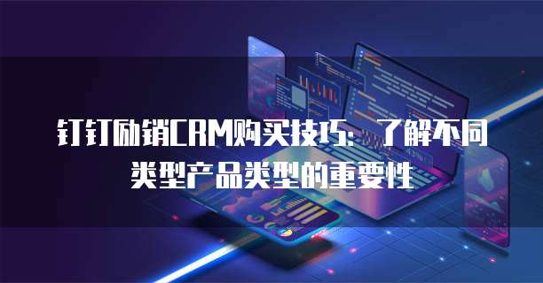 钉钉励销CRM购买技巧:了解不同类型产品类型的重要性