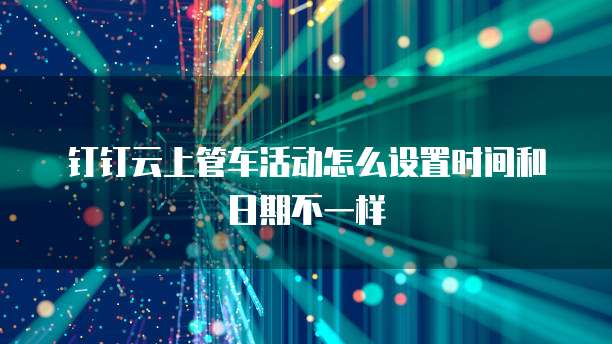 钉钉云上管车活动怎么设置时间和日期不一样
