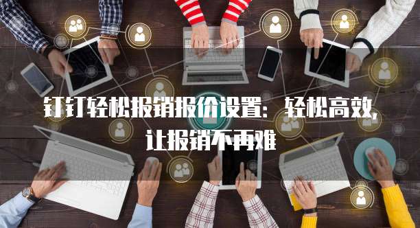 钉钉轻松报销报价设置:轻松高效,让报销不再难