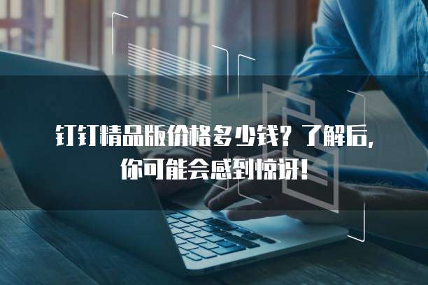 钉钉精品版价格多少钱?了解后,你可能会感到惊讶!