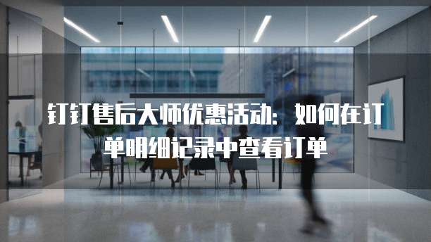 钉钉售后大师优惠活动:如何在订单明细记录中查看订单