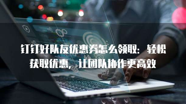 钉钉好队友优惠券怎么领取:轻松获取优惠,让团队协作更高效