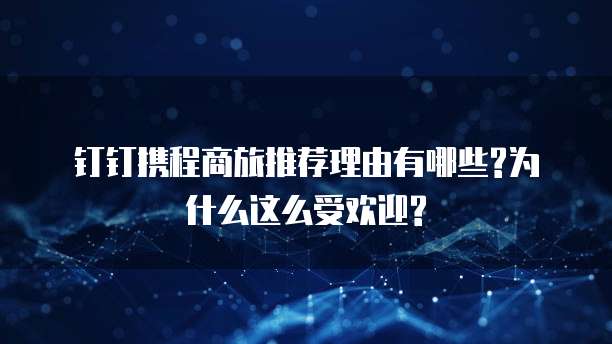 钉钉携程商旅推荐理由有哪些?为什么这么受欢迎?