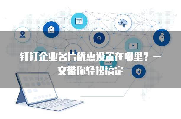 钉钉企业名片优惠设置在哪里？一文带你轻松搞定