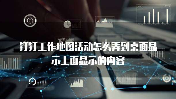 钉钉工作地图活动怎么弄到桌面显示上面显示的内容