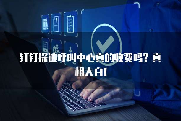 钉钉探迹呼叫中心真的收费吗?真相大白!