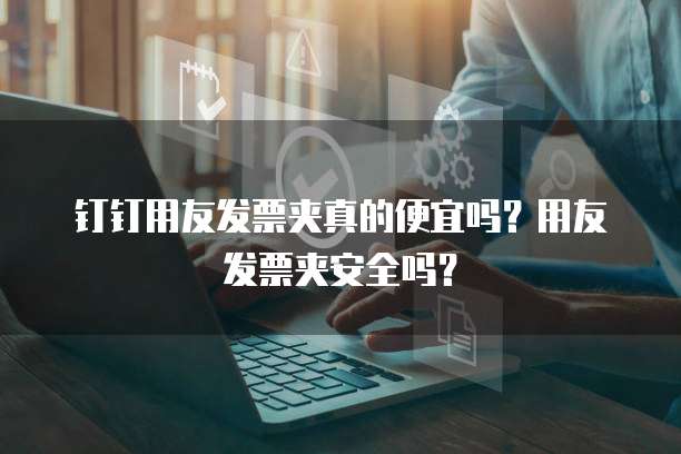 钉钉用友发票夹真的便宜吗？用友发票夹安全吗？