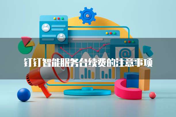 钉钉智能服务台续费的注意事项