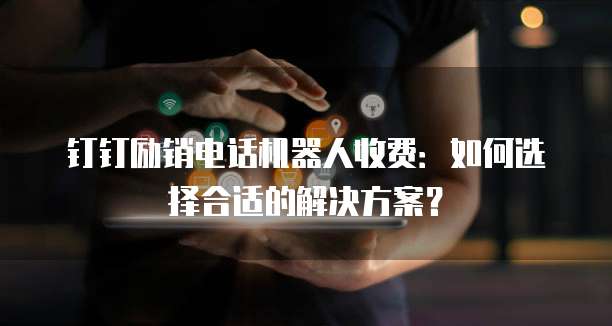 钉钉励销电话机器人收费：如何选择合适的解决方案？
