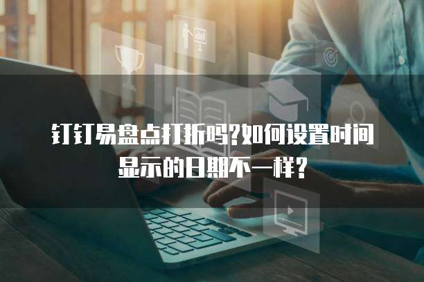 钉钉易盘点打折吗?如何设置时间显示的日期不一样?