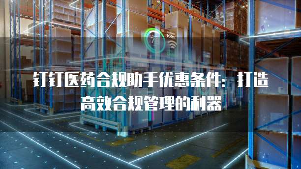 钉钉医药合规助手优惠条件：打造高效合规管理的利器