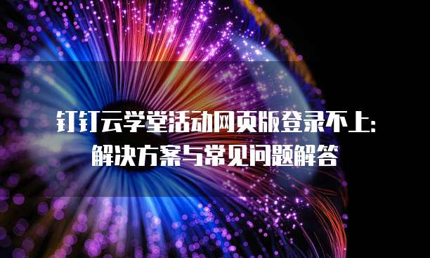 钉钉云学堂活动网页版登录不上:解决方案与常见问题解答