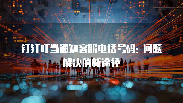钉钉叮当通知客服电话号码: 问题解决的新途径