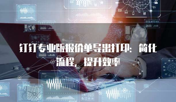 钉钉专业版报价单导出打印:简化流程,提升效率