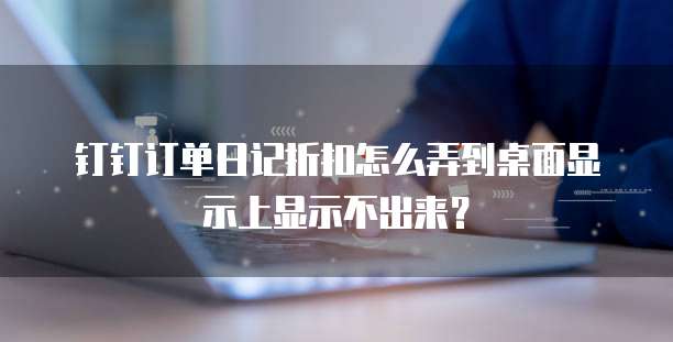 钉钉订单日记折扣怎么弄到桌面显示上显示不出来?