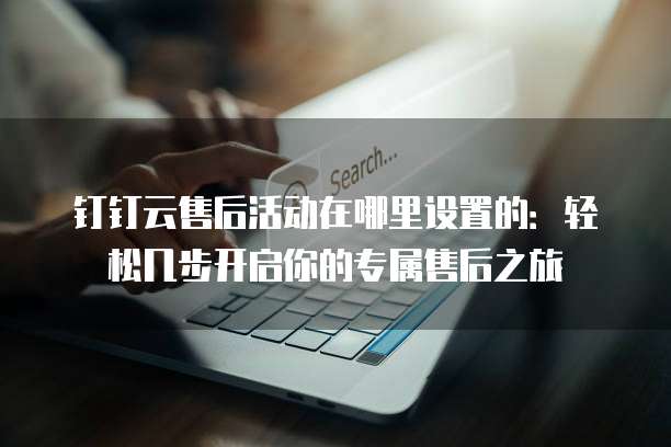 钉钉云售后活动在哪里设置的:轻松几步开启你的专属售后之旅