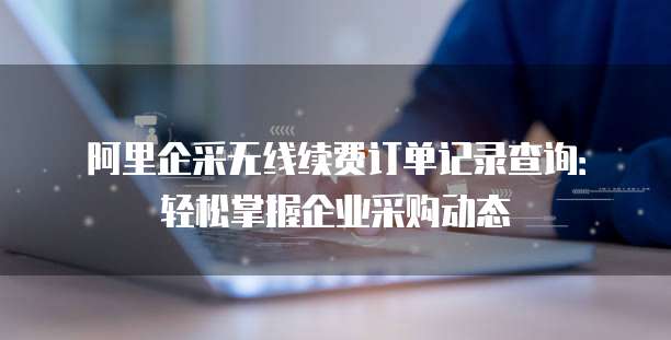 阿里企采无线续费订单记录查询:轻松掌握企业采购动态