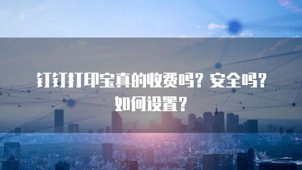 钉钉打印宝真的收费吗?安全吗?如何设置?