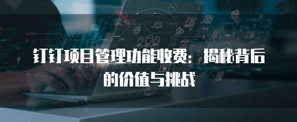 钉钉项目管理功能收费:揭秘背后的价值与挑战