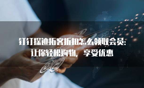 钉钉探迹拓客折扣怎么领取会员:让你轻松购物,享受优惠