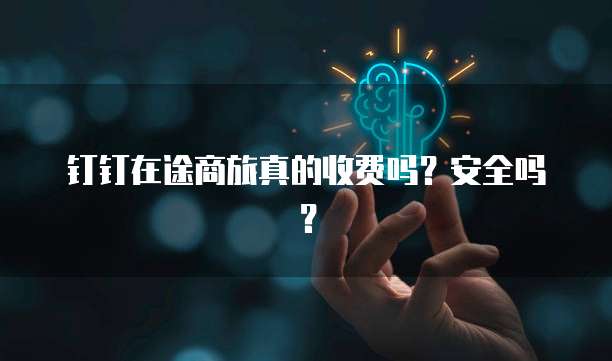 钉钉在途商旅真的收费吗?安全吗?