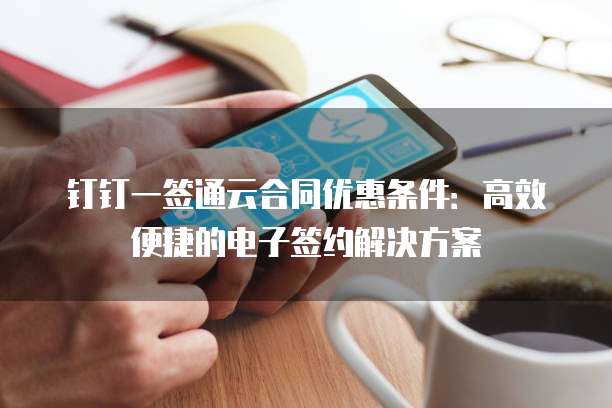 钉钉一签通云合同优惠条件:高效便捷的电子签约解决方案