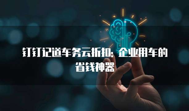 钉钉记道车务云折扣: 企业用车的省钱神器
